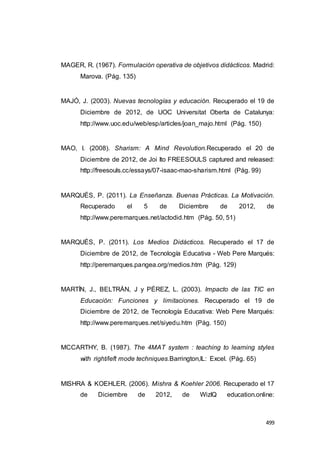 499
MAGER, R. (1967). Formulación operativa de objetivos didácticos. Madrid:
Marova. (Pág. 135)
MAJÓ, J. (2003). Nuevas tecnologías y educación. Recuperado el 19 de
Diciembre de 2012, de UOC Universitat Oberta de Catalunya:
http://www.uoc.edu/web/esp/articles/joan_majo.html (Pág. 150)
MAO, I. (2008). Sharism: A Mind Revolution.Recuperado el 20 de
Diciembre de 2012, de Joi Ito FREESOULS captured and released:
http://freesouls.cc/essays/07-isaac-mao-sharism.html (Pág. 99)
MARQUÉS, P. (2011). La Enseñanza. Buenas Prácticas. La Motivación.
Recuperado el 5 de Diciembre de 2012, de
http://www.peremarques.net/actodid.htm (Pág. 50, 51)
MARQUÉS, P. (2011). Los Medios Didácticos. Recuperado el 17 de
Diciembre de 2012, de Tecnología Educativa - Web Pere Marqués:
http://peremarques.pangea.org/medios.htm (Pág. 129)
MARTÍN, J., BELTRÁN, J y PÉREZ, L. (2003). Impacto de las TIC en
Educación: Funciones y limitaciones. Recuperado el 19 de
Diciembre de 2012, de Tecnología Educativa: Web Pere Marqués:
http://www.peremarques.net/siyedu.htm (Pág. 150)
MCCARTHY, B. (1987). The 4MAT system : teaching to learning styles
with right/left mode techniques.Barrington,IL: Excel. (Pág. 65)
MISHRA & KOEHLER. (2006). Mishra & Koehler 2006. Recuperado el 17
de Diciembre de 2012, de WizIQ education.online:
 
