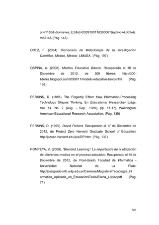 501
on=1188&idioma=es_ES&id=2009100116300061&activo=4.do?ele
m=2146 (Pág. 143)
ORTIZ, F. (2004). Diccionario de Metodología de la Investigación
Científica. México, México: LIMUSA. (Pág. 197)
OSPINA, A. (2008). Modelo Educativo Básico. Recuperado el 18 de
Diciembre de 2012, de 300 líderes: http://300-
lideres.blogspot.com/2008/11/modelo-educativo-bsico.html (Pág.
198)
PERKINS, D. (1985). The Fingertip Effect: How Information-Processing
Technology Shapes Thinking. En Educational Researcher (págs.
Vol. 14, No. 7 (Aug. - Sep., 1985), pp. 11-17). Washington:
American Educational Research Association. (Pág. 138)
PERKINS, D. (1995). David Perkins. Recuperado el 17 de Diciembre de
2012, de Project Zero Harvard Graduate School of Education:
http://pzweb.harvard.edu/pis/DP.htm (Pág. 137)
POMPEYA, V. (2008). “Blended Learning”. La importancia de la utilización
de diferentes medios en el proceso educativo. Recuperado el 14 de
Diciembre de 2012, de Post-Grado Facultad de Informática -
Universidad Nacional de La Plata:
http://postgrado.info.unlp.edu.ar/Carreras/Magisters/Tecnologia_Inf
ormatica_Aplicada_en_Educacion/Tesis/Eliana_Lopez.pdf (Pág.
71)
 