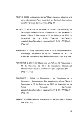 502
PONT, B. (2000). La integración de las TICs en el proceso educativo: Una
visión internacional. Paper presentado en Seminario Internacional
de la Red Enlaces. Santiago, Chile. (Pág. 39)
RIVEROS, V., MENDOZA, M. y CASTRO, R. (2011). La Matemática y las
Tecnologías de la Información y Comunicación. Una aproximación
teórica. Página 7. Recuperado el 16 de Diciembre de 2012, de
Universidad de los Andes Venezuela: http://servidor-
opsu.tach.ula.ve/7jornadas_i_h/paginas/doc/JIHE-2011-PT170.pdf
(Pág. 122)
RODRÍGUEZ, E. (2009). Importancia de las TIC en el proceso enseñanza-
aprendizaje. Recuperado el 18 de Diciembre de 2012, de
eumed.net: http://www.eumed.net/rev/ced/09/emrc2.htm (Pág.149)
RODRÍGUEZ, E. (2010). Kit básico para un Profesor 2.0. Recuperado el
18 de Diciembre de 2012, de iberestudios Internacional:
http://noticias.iberestudios.com/kit-basico-para-un-profesor-2-0/
(Pág. 143, 172)
RODRÍGUEZ, I. (2004). La Matemática y las Tecnologías de la
Información y Comunicación. Una aproximación teórica. Página 8.
Recuperado el 16 de Diciembre de 2012, de Universidad de los
Andes Venezuela: http://servidor-
opsu.tach.ula.ve/7jornadas_i_h/paginas/doc/JIHE-2011-PT170.pdf
(Pág. 122)
SALKIND, N. (1999). Métodos de Investigación. México, México: Prentice
Hall. (Pág. 197)
 