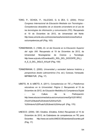 504
TORO, P., OCHOA, P., VILLEGAS, G. & ZEA, C. (2004). Primer
Congreso Internacional de Educación Mediada con Tecnologías -
Competencias deseables de un docente universitario en el uso de
las tecnologías de información y comunicación (TIC). Recuperado
el 19 de Diciembre de 2012, de Universidad del Norte:
http://www.uninorte.edu.co/divisiones/iese/lumen/ediciones/5/articul
os/competencias.pdf (Pág. 163)
TÜNNERMANN, C. (1998). EL rol del Docente en la Educación Superior
del siglo XXI. Recuperado el 19 de Diciembre de 2012, de
Universidad Nicaragüense de Ciencia y Tecnología:
http://www.ucyt.edu.ni/Download/EL_ROL_DEL_DOCENTE_EN_L
A_E_S_DEL_SIGLO_XXI.pdf (Pág. 159)
TÜNNERMANN, C. (2000). Universidad y sociedad: balance histórico y
perspectivas desde Latinoamérica (1ra. ed.). Caracas, Venezuela:
IMPRIMATUR. (Pág. 17)
UBIETO, M. & UBIETO, A. (2011). Competencias en TIC y Plataformas
educativas en la Universidad. Página 2. Recuperado el 15 de
Diciembre de 2012, de Educación Mediática & Competencia Digital
- La Cultura de la Participación:
http://www.educacionmediatica.es/comunicaciones/Eje%201/M%C
2%AA%20Isabel%20Ubieto%20Artur%20-
%20Antonio%20Paulo%20Ubieto%20Artur.pdf (Pág. 170)
UNESCO. (2008). OEI, Eduteka. (Eduteka, Editor) Recuperado el 15 de
Diciembre de 2012, de Estándares de competencias en TIC para
Docentes: http://www.oei.es/tic/UNESCOEstandaresDocentes.pdf
(Pág. 17)
 