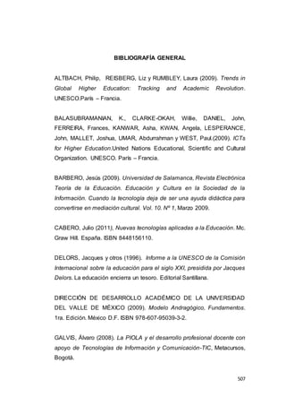 507
BIBLIOGRAFÍA GENERAL
ALTBACH, Philip, REISBERG, Liz y RUMBLEY, Laura (2009). Trends in
Global Higher Education: Tracking and Academic Revolution.
UNESCO.París – Francia.
BALASUBRAMANIAN, K., CLARKE-OKAH, Willie, DANIEL, John,
FERREIRA, Frances, KANWAR, Asha, KWAN, Angela, LESPERANCE,
John, MALLET, Joshua, UMAR, Abdurrahman y WEST, Paul.(2009). ICTs
for Higher Education.United Nations Educational, Scientific and Cultural
Organization. UNESCO. París – Francia.
BARBERO, Jesús (2009). Universidad de Salamanca, Revista Electrónica
Teoría de la Educación. Educación y Cultura en la Sociedad de la
Información. Cuando la tecnología deja de ser una ayuda didáctica para
convertirse en mediación cultural. Vol. 10. Nº 1, Marzo 2009.
CABERO, Julio (2011), Nuevas tecnologías aplicadas a la Educación. Mc.
Graw Hill. España. ISBN 8448156110.
DELORS, Jacques y otros (1996). Informe a la UNESCO de la Comisión
Internacional sobre la educación para el siglo XXI, presidida por Jacques
Delors. La educación encierra un tesoro. Editorial Santillana.
DIRECCIÓN DE DESARROLLO ACADÉMICO DE LA UNIVERSIDAD
DEL VALLE DE MÉXICO (2009). Modelo Andragógico, Fundamentos.
1ra. Edición. México D.F. ISBN 978-607-95039-3-2.
GALVIS, Álvaro (2008). La PIOLA y el desarrollo profesional docente con
apoyo de Tecnologías de Información y Comunicación-TIC, Metacursos,
Bogotá.
 
