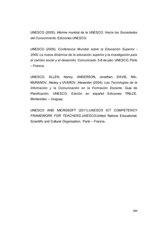 509
UNESCO (2005). Informe mundial de la UNESCO. Hacia las Sociedades
del Conocimiento. Ediciones UNESCO.
UNESCO (2009). Conferencia Mundial sobre la Educación Superior -
2009: La nueva dinámica de la educación superior y la investigación para
el cambio social y el desarrollo. Comunicado. 5-8 de julio. UNESCO. París
– Francia.
UNESCO, ALLEN, Nancy, ANDERSON, Jonathan, DAVIS, Niki,
MURANOV, Alexey y UVAROV, Alexander (2004). Las Tecnologías de la
Información y la Comunicación en la Formación Docente. Guía de
Planificación. UNESCO. Edición en español Ediciones TRILCE.
Montevideo – Uruguay.
UNESCO AND MICROSOFT (2011).UNESCO ICT COMPETENCY
FRAMEWORK FOR TEACHERS.UNESCO.United Nations Educational,
Scientific and Cultural Organization. París – Francia.
 