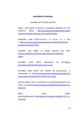 510
LINKOGRAFÍA GENERAL
Consultada al 27 de junio del 2013
ADELL, Jordi (2010). El diseño de actividades didácticas con TIC,
JEDI2010, Bilbao. http://www.slideshare.net/epdrntr/jordi-adell-el-
diseo-de-actividades-didcticas-con-tic-jedi2010-bilbao
AGUILERA, Jorge (2010).Sharismo, la esencia de la Web
2.0.http://comunicacioninternayclima.blogspot.com/2010/01/sharismo-
la-esencia-de-la-web-20.html
AGUSTÍN, José (2009). La Gestión Docente Hoy, Perfil.
http://www.slideshare.net/intecsocial/jos-agustn-de-miguel-intec-
ucateci
ÁLVAREZ, David (2010). Organizando los PLE.http://e-
aprendizaje.es/2010/03/05/organizando-los-ple/
ÁLVAREZ, David (2012). PLE: Gestión del Conocimiento y
Colaboración en Red.http://www.slideshare.net/balhisay/ple-gestin-del-
conocimiento-y-colaboracin-en-red?from=ss_embed
AVALOS, Marco (2011). Conectivismo y educación(comparación con
teorías educativas).http://es.scribd.com/doc/48666768/Conectivismo-y-
educacion
BÁEZ, Leticia (2008).
Aprendizaje/Interaccion.http://lettbaso132.blogspot.com/2008_09_07_a
rchive.html
 