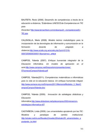 511
BAUTISTA, Rocío (2008). Desarrollo de competencias a través de la
educación a distancia, “Estándares UNESCO de Competencias en TIC
para
Docentes”.http://www.temachtiani.com/onteanqui2/.../competenciasEn
TIC.pps
CALZADILLA, María (2008). Modelo teórico metodológico para la
incorporación de las tecnologías de información y comunicación en la
formación docente de pregrado a
distancia.http://www.scielo.org.ve/scielo.php?pid=S1316-
00872008000300011&script=sci_arttext
CAMPOS, Yolanda (2007). Enfoque humanista integrador de la
Educación Informática. Un modelo de aplicación en el
aula.http://www.camposc.net/0repositorio/presentaciones/.
07someceCamposYolanda.pdf
CAMPOS, Yolanda(2011). Competencias matemáticas e informáticas
para la vida en la educación básica. Un enfoque humanista integral.
http://www.somece.org.mx/Simposio2011/Memoria/Modelos_2_files/C
amposCamposYolanda.doc
CAMPOS, Yolanda (2009). Innovación de estrategias didácticas y
Educación
Informática.http://www.slideshare.net/yolacamposc/093innovacion-
estrategias-informatica-v07
CASTAÑEDA, Linda (2009). Las universidades apostando por las TIC:
Modelos y paradojas de cambio institucional.
http://edutec.rediris.es/Revelec2/revelec28/edutec28_universidades_a
postando_tic.html
 