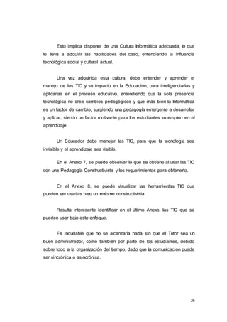 26
Esto implica disponer de una Cultura Informática adecuada, lo que
lo lleva a adquirir las habilidades del caso, entendiendo la influencia
tecnológica social y cultural actual.
Una vez adquirida esta cultura, debe entender y aprender el
manejo de las TIC y su impacto en la Educación, para inteligenciarlas y
aplicarlas en el proceso educativo, entendiendo que la sola presencia
tecnológica no crea cambios pedagógicos y que más bien la Informática
es un factor de cambio, surgiendo una pedagogía emergente a desarrollar
y aplicar, siendo un factor motivante para los estudiantes su empleo en el
aprendizaje.
Un Educador debe manejar las TIC, para que la tecnología sea
invisible y el aprendizaje sea visible.
En el Anexo 7, se puede observar lo que se obtiene al usar las TIC
con una Pedagogía Constructivista y los requerimientos para obtenerlo.
En el Anexo 8, se puede visualizar las herramientas TIC que
pueden ser usadas bajo un entorno constructivista.
Resulta interesante identificar en el último Anexo, las TIC que se
pueden usar bajo este enfoque.
Es indudable que no se alcanzaría nada sin que el Tutor sea un
buen administrador, como también por parte de los estudiantes, debido
sobre todo a la organización del tiempo, dado que la comunicación puede
ser sincrónica o asincrónica.
 