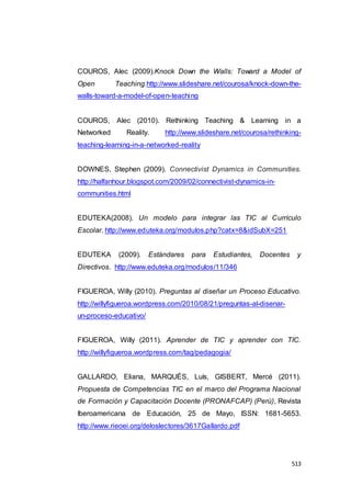 513
COUROS, Alec (2009).Knock Down the Walls: Toward a Model of
Open Teaching.http://www.slideshare.net/courosa/knock-down-the-
walls-toward-a-model-of-open-teaching
COUROS, Alec (2010). Rethinking Teaching & Learning in a
Networked Reality. http://www.slideshare.net/courosa/rethinking-
teaching-learning-in-a-networked-reality
DOWNES, Stephen (2009). Connectivist Dynamics in Communities.
http://halfanhour.blogspot.com/2009/02/connectivist-dynamics-in-
communities.html
EDUTEKA(2008). Un modelo para integrar las TIC al Currículo
Escolar. http://www.eduteka.org/modulos.php?catx=8&idSubX=251
EDUTEKA (2009). Estándares para Estudiantes, Docentes y
Directivos. http://www.eduteka.org/modulos/11/346
FIGUEROA, Willy (2010). Preguntas al diseñar un Proceso Educativo.
http://willyfigueroa.wordpress.com/2010/08/21/preguntas-al-disenar-
un-proceso-educativo/
FIGUEROA, Willy (2011). Aprender de TIC y aprender con TIC.
http://willyfigueroa.wordpress.com/tag/pedagogia/
GALLARDO, Eliana, MARQUÉS, Luís, GISBERT, Mercé (2011).
Propuesta de Competencias TIC en el marco del Programa Nacional
de Formación y Capacitación Docente (PRONAFCAP) (Perú), Revista
Iberoamericana de Educación, 25 de Mayo, ISSN: 1681-5653.
http://www.rieoei.org/deloslectores/3617Gallardo.pdf
 