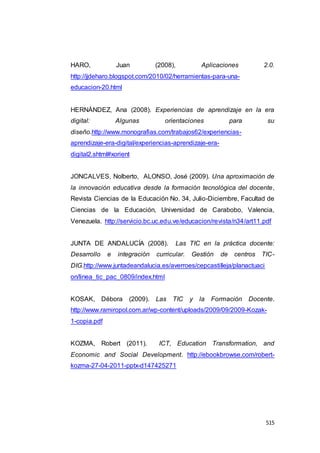 515
HARO, Juan (2008), Aplicaciones 2.0.
http://jjdeharo.blogspot.com/2010/02/herramientas-para-una-
educacion-20.html
HERNÁNDEZ, Ana (2008). Experiencias de aprendizaje en la era
digital: Algunas orientaciones para su
diseño.http://www.monografias.com/trabajos62/experiencias-
aprendizaje-era-digital/experiencias-aprendizaje-era-
digital2.shtml#xorient
JONCALVES, Nolberto, ALONSO, José (2009). Una aproximación de
la innovación educativa desde la formación tecnológica del docente,
Revista Ciencias de la Educación No. 34, Julio-Diciembre, Facultad de
Ciencias de la Educación, Universidad de Carabobo, Valencia,
Venezuela. http://servicio.bc.uc.edu.ve/educacion/revista/n34/art11.pdf
JUNTA DE ANDALUCÍA (2008). Las TIC en la práctica docente:
Desarrollo e integración curricular. Gestión de centros TIC-
DIG.http://www.juntadeandalucia.es/averroes/cepcastilleja/planactuaci
on/linea_tic_pac_0809/index.html
KOSAK, Débora (2009). Las TIC y la Formación Docente.
http://www.ramiropol.com.ar/wp-content/uploads/2009/09/2009-Kozak-
1-copia.pdf
KOZMA, Robert (2011). ICT, Education Transformation, and
Economic and Social Development. http://ebookbrowse.com/robert-
kozma-27-04-2011-pptx-d147425271
 