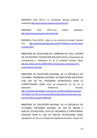 517
MARQUÉS, Pere (2011). La enseñanza. Buenas prácticas. La
motivación.http://peremarques.pangea.org/actodid.htm
MARQUÉS, Pere (2011).Los medios didácticos.
http://peremarques.pangea.org/medios.htm
MARQUÉS, Pere (2012). ¿Qué es un curriculum bimodal? (versión
3.0). http://peremarques.blogspot.com/2011/09/que-es-el-curriculum-
bimodal-i.html
MINISTERIO DE EDUCACIÓN DEL GOBIERNO DE CHILE, CENTRO
DE EDUCACIÓN Y TECNOLOGÍA-ENLACES (2010). Actualización de
competencias y estándares tic en la profesión docente, Mayo.
http://es.scribd.com/doc/39080799/Competencias-y-estandares-TIC-
en-la-profesion-docente
MINISTERIO DE EDUCACIÓN NACIONAL DE LA REPÚBLICA DE
COLOMBIA, PROGRAMA NACIONAL DE INNOVACIÓN EDUCATIVA
CON USO DE TIC, PROGRAMA ESTRATÉGICO PARA LA
COMPETITIVIDAD (2008). Ruta de apropiación de TIC en el
Desarrollo Profesional Docente.
http://competenciasdigitales1.wikispaces.com/file/view/Ruta+apropiaci
%C3%B3n+de+TIC+en+el+desarrollo+profesional+docente+para+edu
caci%C3%B3n+superior+MEN.pdf
MINISTERIO DE EDUCACIÓN NACIONAL DE LA REPÚBLICA DE
COLOMBIA, PROGRAMA NACIONAL DE USO DE MEDIOS Y
NUEVAS TECNOLOGÍAS, RUTA DE DESARROLLO PROFESIONAL
DOCENTE PARA EL USO DE NUEVAS TECNOLOGÍAS (2008).
Apropiación de TIC en el Desarrollo Profesional Docente, Versión 2.0.
 