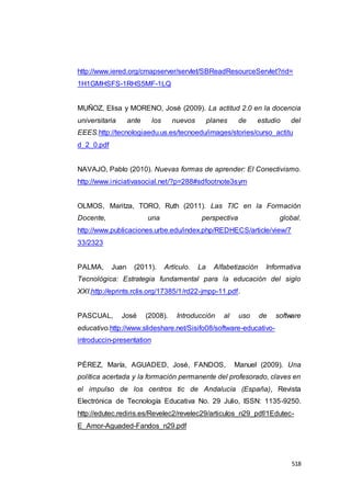 518
http://www.iered.org/cmapserver/servlet/SBReadResourceServlet?rid=
1H1GMHSFS-1RHS5MF-1LQ
MUÑOZ, Elisa y MORENO, José (2009). La actitud 2.0 en la docencia
universitaria ante los nuevos planes de estudio del
EEES.http://tecnologiaedu.us.es/tecnoedu/images/stories/curso_actitu
d_2_0.pdf
NAVAJO, Pablo (2010). Nuevas formas de aprender: El Conectivismo.
http://www.iniciativasocial.net/?p=288#sdfootnote3sym
OLMOS, Maritza, TORO, Ruth (2011). Las TIC en la Formación
Docente, una perspectiva global.
http://www.publicaciones.urbe.edu/index.php/REDHECS/article/view/7
33/2323
PALMA, Juan (2011). Artículo. La Alfabetización Informativa
Tecnológica: Estrategia fundamental para la educación del siglo
XXI.http://eprints.rclis.org/17385/1/rd22-jmpp-11.pdf.
PASCUAL, José (2008). Introducción al uso de software
educativo.http://www.slideshare.net/Sisifo08/software-educativo-
introduccin-presentation
PÉREZ, María, AGUADED, José, FANDOS, Manuel (2009). Una
política acertada y la formación permanente del profesorado, claves en
el impulso de los centros tic de Andalucía (España), Revista
Electrónica de Tecnología Educativa No. 29 Julio, ISSN: 1135-9250.
http://edutec.rediris.es/Revelec2/revelec29/articulos_n29_pdf/1Edutec-
E_Amor-Aguaded-Fandos_n29.pdf
 