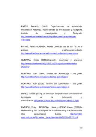 519
PAZOS, Fernando (2012). Organizaciones de aprendizaje,
Universidad Yacambú, Vicerrectorado de Investigación y Postgrado,
Instituto de Investigación y Postgrado.
http://www.slideshare.net/fpazosd/organizaciones-de-aprendizaje-
14610840
PINTOS, Painé y KABUSH, Andrés (2008).El uso de las TIC en el
proceso enseñanza/aprendizaje.
http://www.slideshare.net/painni/introduccin-a-las-tics-presentation
QUINTANA, Emilio (2010).Cognición, creatividad y sharismo.
http://www.nodosele.com/blog/2010/10/02/cognicion-creatividad-y-
sharismo/
QUINTANA, Juan (2009), Teorías del Aprendizaje – 1ra parte.
http://www.slideshare.net/saberes/teorias-aprendizaje-i
QUINTANA, Juan (2009), Teorías del Aprendizaje – 2da parte.
http://www.slideshare.net/blueistar/teorias-aprendizaje-b
LÓPEZ, Marcelo (2007), La formación del profesorado universitario en
tecnologías de la información y
comunicación.http://vector.ucaldas.edu.co/downloads/Vector2_5.pdf
RIVEROS, Víctor, MENDOZA, María y REXNE Castro (2011).La
Matemática y las Tecnologías de la Información y la Comunicación.
Una aproximación teórica. http://servidor-
opsu.tach.ula.ve/7jornadas_i_h/paginas/doc/JIHE-2011-PT170.pdf
 
