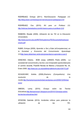 520
RODRÍGUEZ, Enrique (2011). Red-Educación: Pedagogía 2.0.
http://blog.wiseri.com/es/espanol-red-educacion-pedagogia-2-0/
RODRÍGUEZ, Eva (2010). Kit para un Profesor 2.0.
http://noticias.iberestudios.com/kit-basico-para-un-profesor-2-0/
ROMERO, Rosalía (2009). Utilización de las TIC en la Educación
Universitaria.
http://www.pucmm.edu.do/RSTA/Academico/TE/Documents/ticeducaci
onuniv.pdf
RUBIO, Enrique (2009), Aprender a Ser y Estar (eCompetencias), en
la Sociedad y Economía del Conocimiento: Aprendizaje
2.0.http://www.slideshare.net/erubio/presentacion-aprender-a-ser-2
SÁNCHEZ, Antonio, BOIX Josep, JURADO, Pedro (2009). La
sociedad del conocimiento y las tics: una inmejorable oportunidad para
el cambio docente, Pixel-Bit Revista de Medios y Educación No. 34,
Enero 2009. http://www.sav.us.es/pixelbit/pixelbit/articulos/n34/13.pdf
SCHUSCHNY, Andrés (2008).Sharismo (Compartismo): Una
revolución de la
mente.http://humanismoyconectividad.wordpress.com/2008/12/09/shar
ismo/
SIMOSA, Lenny (2010). Ensayo sobre las Teorías
Educativas.http://lennysimosa1.blogspot.com/2010/12/ensayo-sobre-
las-teorias-educativas.html
SPADONI, Gabriela (2010). Incidentes críticos para potenciar la
utilización de las TIC.
 