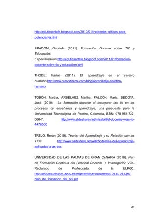 521
http://eduticsantafe.blogspot.com/2010/01/incidentes-criticos-para-
potenciar-la.html
SPADONI, Gabriela (2011). Formación Docente sobre TIC y
Educación:
Especialización.http://eduticsantafe.blogspot.com/2011/01/formacion-
docente-sobre-tic-y-educacion.html
THODE, Marina (2011). El aprendizaje en el cerebro
humano.http://www.cursodirecto.com/blog/aprendizaje-cerebro-
humano
TOBÓN, Martha, ARBELÁEZ, Martha, FALCÓN, María, BEDOYA,
José (2010). La formación docente al incorporar las tic en los
procesos de enseñanza y aprendizaje, una propuesta para la
Universidad Tecnológica de Pereira, Colombia, ISBN: 978-958-722-
066-7. http://www.slideshare.net/misabell/el-docente-y-las-tic-
4476500
TREJO, Renán (2010). Teorías del Aprendizaje y su Relación con las
TICs. http://www.slideshare.net/willcho/teorias-del-aprendizaje-
aplicadas-a-las-tics
UNIVERSIDAD DE LAS PALMAS DE GRAN CANARIA (2010). Plan
de Formación Continua del Personal Docente e Investigador, Vice-
Rectorado de Profesorado de la ULPGC.
http://teguise.gestion.ulpgc.es/hege/almacen/download/7083/7083267/
plan_de_formacion_del_pdi.pdf
 