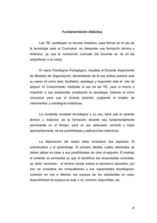 27
Fundamentación didáctica
Las TIC constituyen un recurso didáctico, pues formar en el uso de
la tecnología para el Curriculum, es interpretar una formación técnica y
didáctica, ya que la concreción curricular del Docente se da en las
asignaturas a su cargo.
El nuevo Paradigma Pedagógico, visualiza al Docente disponiendo
de Modelos de Organización, demandando de él una actitud positiva ante
su nuevo rol como tutor, facilitador, estratega y responder ante el reto de
adquirir el Conocimiento mediante el uso de las TIC, para sí mismo e
impartirlo a sus estudiantes empleando la tecnología, tratando el cómo
comunicar para que el dicente aprenda, surgiendo el empleo de
instrumentos y estrategias didácticas.
La constante novedad tecnológica y su uso, hace que el carácter
técnico y didáctico de la formación docente sea fundamentalmente
permanente en el tiempo, para un uso adecuado, correcto y mejor
aprovechamiento de las posibilidades y aplicaciones didácticas.
La elaboración del medio debe considerar dos aspectos: El
comunicativo y el aprendizaje. El primero plantea cuáles elementos se
deben utilizar en base a sus posibilidades de cara al segundo. El analizar
el contexto es primordial ya que al identificar las necesidades concretas,
se debe reconocer el terreno donde estará el escenario educativo, por
eso se considera los computadores y sus capacidades tecnológicas,
conexión en red e Internet, los equipos de los estudiantes en casa,
disponibilidad de equipos en aula o no, horarios disponibles, etc.
 