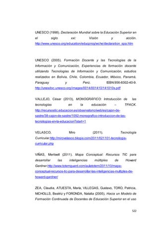 522
UNESCO (1998). Declaración Mundial sobre la Educación Superior en
el siglo xxi: Visión y acción.
http://www.unesco.org/education/educprog/wche/declaration_spa.htm
UNESCO (2005). Formación Docente y las Tecnologías de la
Información y Comunicación, Experiencias de formación docente
utilizando Tecnologías de Información y Comunicación, estudios
realizados en Bolivia, Chile, Colombia, Ecuador, México, Panamá,
Paraguay y Perú. ISBN:956-8302-40-9.
http://unesdoc.unesco.org/images/0014/001410/141010s.pdf
VALLEJO, César (2013), MONOGRÁFICO: Introducción de las
tecnologías en la educación – TPACK.
http://recursostic.educacion.es/observatorio/web/es/cajon-de-
sastre/38-cajon-de-sastre/1092-monografico-introduccion-de-las-
tecnologias-en-la-educacion?start=1
VELASCO, Miro (2011). Tecnología
Curricular.http://mirovelasco.blogia.com/2011/021101-tecnologia-
curricular.php
VIÑAS, Meritxell (2011). Mapa Conceptual: Recursos TIC para
desarrollar las inteligencias múltiples de Howard
Gardner.http://www.totemguard.com/aulatotem/2011/10/mapa-
conceptual-recursos-tic-para-desarrollar-las-inteligencias-multiples-de-
howard-gardner/
ZEA, Claudia, ATUESTA, María, VILLEGAS, Gustavo, TORO, Patricia,
NICHOLLS, Beatriz y FORONDA, Natalia (2005), Hacia un Modelo de
Formación Continuada de Docentes de Educación Superior en el uso
 
