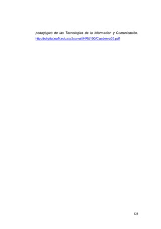 523
pedagógico de las Tecnologías de la Información y Comunicación.
http://bdigital.eafit.edu.co/Journal/HRU100/Cuaderno35.pdf
 