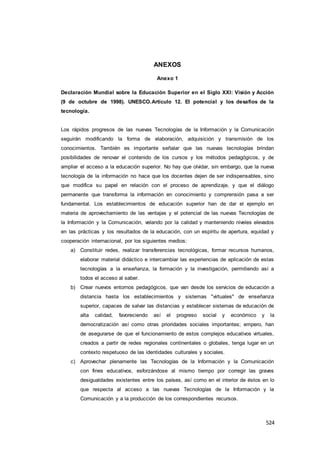 524
ANEXOS
Anexo 1
Declaración Mundial sobre la Educación Superior en el Siglo XXI: Visión y Acción
(9 de octubre de 1998). UNESCO.Artículo 12. El potencial y los desafíos de la
tecnología.
Los rápidos progresos de las nuevas Tecnologías de la Información y la Comunicación
seguirán modificando la forma de elaboración, adquisición y transmisión de los
conocimientos. También es importante señalar que las nuevas tecnologías brindan
posibilidades de renovar el contenido de los cursos y los métodos pedagógicos, y de
ampliar el acceso a la educación superior. No hay que olvidar, sin embargo, que la nueva
tecnología de la información no hace que los docentes dejen de ser indispensables, sino
que modifica su papel en relación con el proceso de aprendizaje, y que el diálogo
permanente que transforma la información en conocimiento y comprensión pasa a ser
fundamental. Los establecimientos de educación superior han de dar el ejemplo en
materia de aprovechamiento de las ventajas y el potencial de las nuevas Tecnologías de
la Información y la Comunicación, velando por la calidad y manteniendo niveles elevados
en las prácticas y los resultados de la educación, con un espíritu de apertura, equidad y
cooperación internacional, por los siguientes medios:
a) Constituir redes, realizar transferencias tecnológicas, formar recursos humanos,
elaborar material didáctico e intercambiar las experiencias de aplicación de estas
tecnologías a la enseñanza, la formación y la investigación, permitiendo así a
todos el acceso al saber.
b) Crear nuevos entornos pedagógicos, que van desde los servicios de educación a
distancia hasta los establecimientos y sistemas "virtuales" de enseñanza
superior, capaces de salvar las distancias y establecer sistemas de educación de
alta calidad, favoreciendo así el progreso social y económico y la
democratización así como otras prioridades sociales importantes; empero, han
de asegurarse de que el funcionamiento de estos complejos educativos virtuales,
creados a partir de redes regionales continentales o globales, tenga lugar en un
contexto respetuoso de las identidades culturales y sociales.
c) Aprovechar plenamente las Tecnologías de la Información y la Comunicación
con fines educativos, esforzándose al mismo tiempo por corregir las graves
desigualdades existentes entre los países, así como en el interior de éstos en lo
que respecta al acceso a las nuevas Tecnologías de la Información y la
Comunicación y a la producción de los correspondientes recursos.
 
