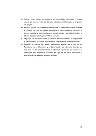 525
d) Adaptar estas nuevas tecnologías a las necesidades nacionales y locales,
velando por que los sistemas técnicos, educativos, institucionales y de gestión
las apoyen.
e) Facilitar, gracias a la cooperación internacional, la determinación de los objetivos
e intereses de todos los países, especialmente de los países en desarrollo, el
acceso equitativo a las infraestructuras en este campo y su fortalecimiento y la
difusión de estas tecnologías en toda la sociedad.
f) Seguir de cerca la evolución de la sociedad del conocimiento a fin de garantizar
el mantenimiento de un nivel alto de calidad y de reglas de acceso equitativas.
g) Teniendo en cuentas las nuevas posibilidades abiertas por el uso de las
Tecnologías de la Información y la Comunicación, es importante observar que
ante todo son los establecimientos de educación superior los que utilizan esas
tecnologías para modernizar su trabajo en lugar de que éstas transformen a
establecimientos reales en entidades virtuales.
 