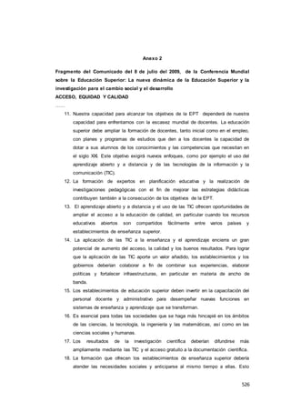 526
Anexo 2
Fragmento del Comunicado del 8 de julio del 2009, de la Conferencia Mundial
sobre la Educación Superior: La nueva dinámica de la Educación Superior y la
investigación para el cambio social y el desarrollo
ACCESO, EQUIDAD Y CALIDAD
……
11. Nuestra capacidad para alcanzar los objetivos de la EPT dependerá de nuestra
capacidad para enfrentarnos con la escasez mundial de docentes. La educación
superior debe ampliar la formación de docentes, tanto inicial como en el empleo,
con planes y programas de estudios que den a los docentes la capacidad de
dotar a sus alumnos de los conocimientos y las competencias que necesitan en
el siglo XXI. Este objetivo exigirá nuevos enfoques, como por ejemplo el uso del
aprendizaje abierto y a distancia y de las tecnologías de la información y la
comunicación (TIC).
12. La formación de expertos en planificación educativa y la realización de
investigaciones pedagógicas con el fin de mejorar las estrategias didácticas
contribuyen también a la consecución de los objetivos de la EPT.
13. El aprendizaje abierto y a distancia y el uso de las TIC ofrecen oportunidades de
ampliar el acceso a la educación de calidad, en particular cuando los recursos
educativos abiertos son compartidos fácilmente entre varios países y
establecimientos de enseñanza superior.
14. La aplicación de las TIC a la enseñanza y el aprendizaje encierra un gran
potencial de aumento del acceso, la calidad y los buenos resultados. Para lograr
que la aplicación de las TIC aporte un valor añadido, los establecimientos y los
gobiernos deberían colaborar a fin de combinar sus experiencias, elaborar
políticas y fortalecer infraestructuras, en particular en materia de ancho de
banda.
15. Los establecimientos de educación superior deben invertir en la capacitación del
personal docente y administrativo para desempeñar nuevas funciones en
sistemas de enseñanza y aprendizaje que se transforman.
16. Es esencial para todas las sociedades que se haga más hincapié en los ámbitos
de las ciencias, la tecnología, la ingeniería y las matemáticas, así como en las
ciencias sociales y humanas.
17. Los resultados de la investigación científica deberían difundirse más
ampliamente mediante las TIC y el acceso gratuito a la documentación científica.
18. La formación que ofrecen los establecimientos de enseñanza superior debería
atender las necesidades sociales y anticiparse al mismo tiempo a ellas. Esto
 