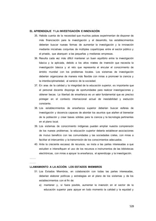 528
EL APRENDIZAJE Y LA INVESTIGACIÓN E INNOVACIÓN
35. Habida cuenta de la necesidad que muchos países experimentan de disponer de
más financiación para la investigación y el desarrollo, los establecimientos
deberían buscar nuevas formas de aumentar la investigación y la innovación
mediante iniciativas conjuntas de múltiples copartícipes entre el sector público y
el privado, que abarquen a las pequeñas y medianas empresas.
36. Resulta cada vez más difícil mantener un buen equilibrio entre la investigación
básica y la aplicada, debido a los altos niveles de inversión que necesita la
investigación básica y al reto que representa el vincular el conocimiento de
ámbito mundial con los problemas locales. Los sistemas de investigación
deberían organizarse de manera más flexible con miras a promover la ciencia y
la interdisciplinariedad, al servicio de la sociedad.
37. En aras de la calidad y la integridad de la educación superior, es importante que
el personal docente disponga de oportunidades para realizar investigaciones y
obtener becas. La libertad de enseñanza es un valor fundamental que es preciso
proteger en el contexto internacional actual de inestabilidad y evolución
constante.
38. Los establecimientos de enseñanza superior deberían buscar esferas de
investigación y docencia capaces de abordar los asuntos que atañen al bienestar
de la población y crear bases sólidas para la ciencia y la tecnología pertinentes
en el plano local.
39. Los sistemas de conocimiento indígenas pueden ampliar nuestra comprensión
de los nuevos problemas; la educación superior debería establecer asociaciones
de mutuo beneficio con las comunidades y las sociedades civiles, con miras a
facilitar el intercambio y la transmisión de los conocimientos adecuados.
40. Ante la creciente escasez de recursos, se insta a las partes interesadas a que
estudien e intensifiquen el uso de los recursos e instrumentos de las bibliotecas
electrónicas, con miras a apoyar la enseñanza, el aprendizaje y la investigación.
…….
…….
LLAMAMIENTO A LA ACCIÓN: LOS ESTADOS MIEMBROS
51. Los Estados Miembros, en colaboración con todas las partes interesadas,
deberían elaborar políticas y estrategias en el plano de los sistemas y de los
establecimientos con el fin de:
a) mantener y, si fuera posible, aumentar la inversión en el sector de la
educación superior para apoyar en todo momento la calidad y la equidad y
 