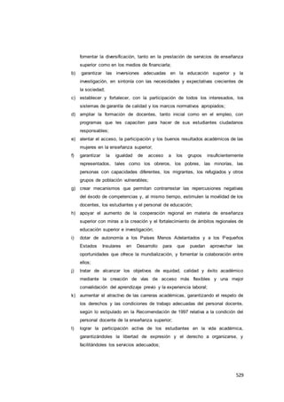529
fomentar la diversificación, tanto en la prestación de servicios de enseñanza
superior como en los medios de financiarla;
b) garantizar las inversiones adecuadas en la educación superior y la
investigación, en sintonía con las necesidades y expectativas crecientes de
la sociedad;
c) establecer y fortalecer, con la participación de todos los interesados, los
sistemas de garantía de calidad y los marcos normativos apropiados;
d) ampliar la formación de docentes, tanto inicial como en el empleo, con
programas que les capaciten para hacer de sus estudiantes ciudadanos
responsables;
e) alentar el acceso, la participación y los buenos resultados académicos de las
mujeres en la enseñanza superior;
f) garantizar la igualdad de acceso a los grupos insuficientemente
representados, tales como los obreros, los pobres, las minorías, las
personas con capacidades diferentes, los migrantes, los refugiados y otros
grupos de población vulnerables;
g) crear mecanismos que permitan contrarrestar las repercusiones negativas
del éxodo de competencias y, al mismo tiempo, estimulen la movilidad de los
docentes, los estudiantes y el personal de educación;
h) apoyar el aumento de la cooperación regional en materia de enseñanza
superior con miras a la creación y el fortalecimiento de ámbitos regionales de
educación superior e investigación;
i) dotar de autonomía a los Países Menos Adelantados y a los Pequeños
Estados Insulares en Desarrollo para que puedan aprovechar las
oportunidades que ofrece la mundialización, y fomentar la colaboración entre
ellos;
j) tratar de alcanzar los objetivos de equidad, calidad y éxito académico
mediante la creación de vías de acceso más flexibles y una mejor
convalidación del aprendizaje previo y la experiencia laboral;
k) aumentar el atractivo de las carreras académicas, garantizando el respeto de
los derechos y las condiciones de trabajo adecuadas del personal docente,
según lo estipulado en la Recomendación de 1997 relativa a la condición del
personal docente de la enseñanza superior;
l) lograr la participación activa de los estudiantes en la vida académica,
garantizándoles la libertad de expresión y el derecho a organizarse, y
facilitándoles los servicios adecuados;
 
