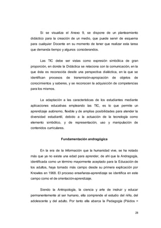 28
Si se visualiza el Anexo 9, se dispone de un planteamiento
didáctico para la creación de un medio, que puede servir de esquema
para cualquier Docente en su momento de tener que realizar esta tarea
que demanda tiempo y algunos considerandos.
Las TIC debe ser vistas como expresión simbólica de gran
proporción, en donde la Didáctica se relaciona con la comunicación, en la
que ésta es reconocida desde una perspectiva dialéctica, en la que se
identifican procesos de transmisión-apropiación de objetos de
conocimientos y saberes, y se reconocen la adquisición de competencias
para los mismos.
La adaptación a las características de los estudiantes mediante
aplicaciones educativas empleando las TIC, es lo que permite un
aprendizaje autónomo, flexible y de amplias posibilidades para atender la
diversidad estudiantil, debido a la actuación de la tecnología como
elemento simbólico, y de representación, uso y manipulación de
contenidos curriculares.
Fundamentación andragógica
En la era de la Información que la humanidad vive, se ha notado
más que ya no existe una edad para aprender, de ahí que la Andragogía,
identificada como un término mayormente aceptado para la Educación de
los adultos, haya tomado más campo desde su primera explicación por
Knowles en 1968. El proceso enseñanza-aprendizaje se identifica en este
campo como el de orientación-aprendizaje.
Siendo la Antropología, la ciencia y arte de instruir y educar
permanentemente al ser humano, ella comprende el estudio del niño, del
adolescente y del adulto. Por tanto ella abarca la Pedagogía (Páidos =
 
