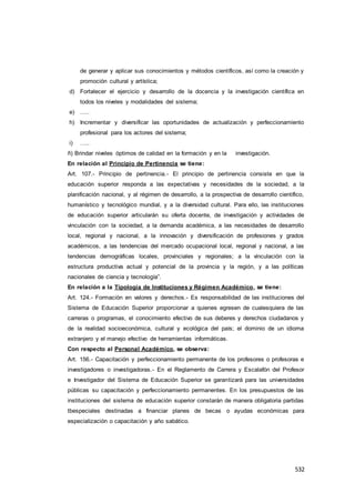 532
de generar y aplicar sus conocimientos y métodos científicos, así como la creación y
promoción cultural y artística;
d) Fortalecer el ejercicio y desarrollo de la docencia y la investigación científica en
todos los niveles y modalidades del sistema;
e) …..
h) Incrementar y diversificar las oportunidades de actualización y perfeccionamiento
profesional para los actores del sistema;
i) …..
ñ) Brindar niveles óptimos de calidad en la formación y en la investigación.
En relación al Principio de Pertinencia se tiene:
Art. 107.- Principio de pertinencia.- El principio de pertinencia consiste en que la
educación superior responda a las expectativas y necesidades de la sociedad, a la
planificación nacional, y al régimen de desarrollo, a la prospectiva de desarrollo científico,
humanístico y tecnológico mundial, y a la diversidad cultural. Para ello, las instituciones
de educación superior articularán su oferta docente, de investigación y actividades de
vinculación con la sociedad, a la demanda académica, a las necesidades de desarrollo
local, regional y nacional, a la innovación y diversificación de profesiones y grados
académicos, a las tendencias del mercado ocupacional local, regional y nacional, a las
tendencias demográficas locales, provinciales y regionales; a la vinculación con la
estructura productiva actual y potencial de la provincia y la región, y a las políticas
nacionales de ciencia y tecnología”.
En relación a la Tipología de Instituciones y Régimen Académico, se tiene:
Art. 124.- Formación en valores y derechos.- Es responsabilidad de las instituciones del
Sistema de Educación Superior proporcionar a quienes egresen de cualesquiera de las
carreras o programas, el conocimiento efectivo de sus deberes y derechos ciudadanos y
de la realidad socioeconómica, cultural y ecológica del país; el dominio de un idioma
extranjero y el manejo efectivo de herramientas informáticas.
Con respecto al Personal Académico, se observa:
Art. 156.- Capacitación y perfeccionamiento permanente de los profesores o profesoras e
investigadores o investigadoras.- En el Reglamento de Carrera y Escalafón del Profesor
e Investigador del Sistema de Educación Superior se garantizará para las universidades
públicas su capacitación y perfeccionamiento permanentes. En los presupuestos de las
instituciones del sistema de educación superior constarán de manera obligatoria partidas
tbespeciales destinadas a financiar planes de becas o ayudas económicas para
especialización o capacitación y año sabático.
 
