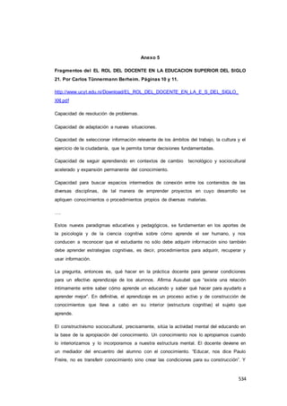 534
Anexo 5
Fragmentos del EL ROL DEL DOCENTE EN LA EDUCACION SUPERIOR DEL SIGLO
21. Por Carlos Tûnnermann Berheim. Páginas 10 y 11.
http://www.ucyt.edu.ni/Download/EL_ROL_DEL_DOCENTE_EN_LA_E_S_DEL_SIGLO_
XXI.pdf
Capacidad de resolución de problemas.
Capacidad de adaptación a nuevas situaciones.
Capacidad de seleccionar información relevante de los ámbitos del trabajo, la cultura y el
ejercicio de la ciudadanía, que le permita tomar decisiones fundamentadas.
Capacidad de seguir aprendiendo en contextos de cambio tecnológico y sociocultural
acelerado y expansión permanente del conocimiento.
Capacidad para buscar espacios intermedios de conexión entre los contenidos de las
diversas disciplinas, de tal manera de emprender proyectos en cuyo desarrollo se
apliquen conocimientos o procedimientos propios de diversas materias.
….
Estos nuevos paradigmas educativos y pedagógicos, se fundamentan en los aportes de
la psicología y de la ciencia cognitiva sobre cómo aprende el ser humano, y nos
conducen a reconocer que el estudiante no sólo debe adquirir información sino también
debe aprender estrategias cognitivas, es decir, procedimientos para adquirir, recuperar y
usar información.
La pregunta, entonces es, qué hacer en la práctica docente para generar condiciones
para un efectivo aprendizaje de los alumnos. Afirma Ausubel que “existe una relación
íntimamente entre saber cómo aprende un educando y saber qué hacer para ayudarlo a
aprender mejor”. En definitiva, el aprendizaje es un proceso activo y de construcción de
conocimientos que lleva a cabo en su interior (estructura cognitiva) el sujeto que
aprende.
El constructivismo sociocultural, precisamente, sitúa la actividad mental del educando en
la base de la apropiación del conocimiento. Un conocimiento nos lo apropiamos cuando
lo interiorizamos y lo incorporamos a nuestra estructura mental. El docente deviene en
un mediador del encuentro del alumno con el conocimiento. “Educar, nos dice Paulo
Freire, no es transferir conocimiento sino crear las condiciones para su construcción”. Y
 