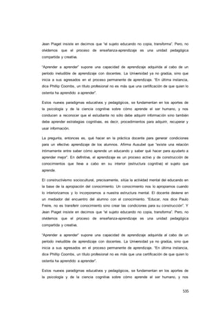 535
Jean Piaget insiste en decirnos que “el sujeto educando no copia, transforma”. Pero, no
olvidemos que el proceso de enseñanza-aprendizaje es una unidad pedagógica
compartida y creativa.
“Aprender a aprender” supone una capacidad de aprendizaje adquirida al cabo de un
período ineludible de aprendizaje con docentes. La Universidad ya no gradúa, sino que
inicia a sus egresados en el proceso permanente de aprendizaje. “En última instancia,
dice Phillip Coombs, un título profesional no es más que una certificación de que quien lo
ostenta ha aprendido a aprender”.
Estos nuevos paradigmas educativos y pedagógicos, se fundamentan en los aportes de
la psicología y de la ciencia cognitiva sobre cómo aprende el ser humano, y nos
conducen a reconocer que el estudiante no sólo debe adquirir información sino también
debe aprender estrategias cognitivas, es decir, procedimientos para adquirir, recuperar y
usar información.
La pregunta, entonces es, qué hacer en la práctica docente para generar condiciones
para un efectivo aprendizaje de los alumnos. Afirma Ausubel que “existe una relación
íntimamente entre saber cómo aprende un educando y saber qué hacer para ayudarlo a
aprender mejor”. En definitiva, el aprendizaje es un proceso activo y de construcción de
conocimientos que lleva a cabo en su interior (estructura cognitiva) el sujeto que
aprende.
El constructivismo sociocultural, precisamente, sitúa la actividad mental del educando en
la base de la apropiación del conocimiento. Un conocimiento nos lo apropiamos cuando
lo interiorizamos y lo incorporamos a nuestra estructura mental. El docente deviene en
un mediador del encuentro del alumno con el conocimiento. “Educar, nos dice Paulo
Freire, no es transferir conocimiento sino crear las condiciones para su construcción”. Y
Jean Piaget insiste en decirnos que “el sujeto educando no copia, transforma”. Pero, no
olvidemos que el proceso de enseñanza-aprendizaje es una unidad pedagógica
compartida y creativa.
“Aprender a aprender” supone una capacidad de aprendizaje adquirida al cabo de un
período ineludible de aprendizaje con docentes. La Universidad ya no gradúa, sino que
inicia a sus egresados en el proceso permanente de aprendizaje. “En última instancia,
dice Phillip Coombs, un título profesional no es más que una certificación de que quien lo
ostenta ha aprendido a aprender”.
Estos nuevos paradigmas educativos y pedagógicos, se fundamentan en los aportes de
la psicología y de la ciencia cognitiva sobre cómo aprende el ser humano, y nos
 