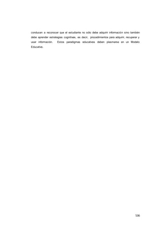 536
conducen a reconocer que el estudiante no sólo debe adquirir información sino también
debe aprender estrategias cognitivas, es decir, procedimientos para adquirir, recuperar y
usar información. Estos paradigmas educativos deben plasmarse en un Modelo
Educativo.
 