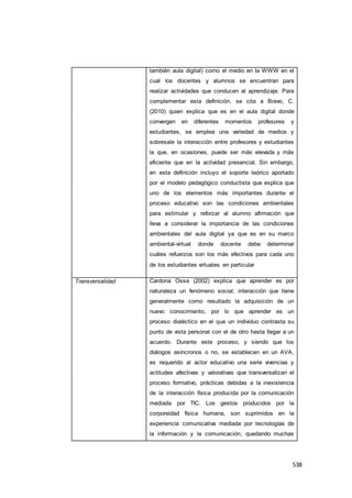 538
también aula digital) como el medio en la WWW en el
cual los docentes y alumnos se encuentran para
realizar actividades que conducen al aprendizaje. Para
complementar esta definición, se cita a Bravo, C.
(2010) quien explica que es en el aula digital donde
convergen en diferentes momentos profesores y
estudiantes, se emplea una variedad de medios y
sobresale la interacción entre profesores y estudiantes
la que, en ocasiones, puede ser más elevada y más
eficiente que en la actividad presencial. Sin embargo,
en esta definición incluyo el soporte teórico aportado
por el modelo pedagógico conductista que explica que
uno de los elementos más importantes durante el
proceso educativo son las condiciones ambientales
para estimular y reforzar al alumno afirmación que
lleva a considerar la importancia de las condiciones
ambientales del aula digital ya que es en su marco
ambiental-virtual donde docente debe determinar
cuáles refuerzos son los más efectivos para cada uno
de los estudiantes virtuales en particular
Transversalidad Cardona Ossa (2002) explica que aprender es por
naturaleza un fenómeno social; interacción que tiene
generalmente como resultado la adquisición de un
nuevo conocimiento, por lo que aprender es un
proceso dialéctico en el que un individuo contrasta su
punto de vista personal con el de otro hasta llegar a un
acuerdo. Durante este proceso, y siendo que los
diálogos asíncronos o no, se establecen en un AVA,
es requerido al actor educativo una serie vivencias y
actitudes afectivas y valorativas que transversalizan el
proceso formativo, prácticas debidas a la inexistencia
de la interacción física producida por la comunicación
mediada por TIC. Los gestos producidos por la
corporeidad física humana, son suprimidos en la
experiencia comunicativa mediada por tecnologías de
la información y la comunicación, quedando muchas
 