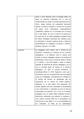 539
veces y como elemento único el lenguaje verbal, (a
veces en sistemas multimedia) con lo cual es
imprescindible que todos los actores educativos de los
AVAs, tengan además del componente altamente
afectivo, la práctica constante y continua de una serie
de valores como: Participación, responsabilidad,
credibilidad, confianza en la comunidad que se forma
en el aula digital, así como el valor de la autonomía,
de modo que en el modelo pedagógico empleado trate
de ofrecer estrategias educativas que impliquen para
el participante y docente, prácticas éticas y prácticas
desarrolladoras de inteligencia emocional y afectiva.
(Cardona Carmona, H.E, 2008)
Contenido La pedagogía como ciencia, arte y técnica de la
educación, contempla en el abanico de sus ciencias
pedagógicas, a la Didáctica como la ciencia que
estudia el proceso pedagógico (proceso de enseñanza
aprendizaje), ciencia que se construye desde la teoría
y la práctica y que está dirigida a lograr el estado
deseable de desarrollo del proceso pedagógico, por lo
que su principal objeto de estudio es el proceso
pedagógico, es decir el proceso enseñanza y
aprendizaje (Bravo, C. 2010). Siguiendo a este autor,
entendemos que con el aparecimiento del Aula Digital
surge en la Pedagogía, concretamente en la Didáctica,
el estudio del proceso de aprendizaje bajo la
organización de un sistema de medios digitales,
agrupados en el aula digital. Esta agrupación de
medios digitales tiene que contemplar la accesibilidad
a los conocimientos y contenidos así como el nivel de
interactividad que permiten, con lo cual, en el modelo
pedagógico que se diseña deben integrarse recursos
electrónicos pertinentes que soporten el contenido y
cuyo carácter principal debe ser la accesibilidad, no
sólo técnica al aula digital, si no a la accesibilidad de
los contenidos. La teoría de los aprendizajes
 