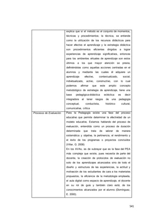 541
explica que si el método es el conjunto de momentos,
técnicas y procedimientos; la técnica, se entiende
como la utilización de los recursos didácticos para
hacer efectivo el aprendizaje y la estrategia didáctica
son procedimientos eficientes dirigidos a lograr
experiencias de aprendizaje significativos, entonces
para los ambientes virtuales de aprendizaje son estos
últimos a los que mayor atención se presta,
definiéndolas como aquellas acciones centradas en el
alumnos y mediante las cuales él adquiere un
aprendizaje efectivo, contextualizado, social,
individualizado, activo, constructivo, con lo cual
podemos afirmar que este amplio concepto
metodológico de estrategia de aprendizaje, tiene una
base pedagógica-didáctica ecléctica es decir
integradora al tener rasgos de una pedagogía
conceptual, conductista, histórico cultural,
comunicativa, crítica
Procesos de Evaluación Para la Pedagogía existe una fase del proceso
educativo que permite determinar la efectividad de un
modelo educativo. Estamos hablando del proceso de
evaluación, entendida como un proceso de duración
determinada que trata de valorar de manera
sistemática y objetiva, la pertinencia, el rendimiento y
el éxito de los programas o proyectos concluidos
(Villar, G. 2008)
En los AVAs, es de subrayar que es la fase del PEA
más compleja que existe, pues necesita de parte del
docente, la creación de protocolos de evaluación no
solo de los aprendizajes alcanzados sino de todo el
diseño y estructura de las experiencias, la actitud y
motivación de los estudiantes de cara a los materiales
propuestos, la eficiencia de la metodología empleada,
el aula digital como espacio de aprendizaje, el docente
en su rol de guía y también claro está, de los
conocimientos alcanzados por el alumno (Domínguez,
E. 2000).
 