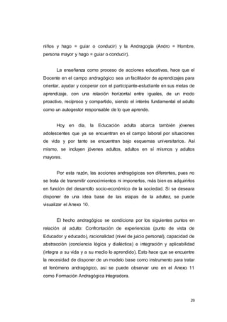 29
niños y hago = guiar o conducir) y la Andragogía (Andro = Hombre,
persona mayor y hago = guiar o conducir).
La enseñanza como proceso de acciones educativas, hace que el
Docente en el campo andragógico sea un facilitador de aprendizajes para
orientar, ayudar y cooperar con el participante-estudiante en sus metas de
aprendizaje, con una relación horizontal entre iguales, de un modo
proactivo, recíproco y compartido, siendo el interés fundamental el adulto
como un autogestor responsable de lo que aprende.
Hoy en día, la Educación adulta abarca también jóvenes
adolescentes que ya se encuentran en el campo laboral por situaciones
de vida y por tanto se encuentran bajo esquemas universitarios. Así
mismo, se incluyen jóvenes adultos, adultos en sí mismos y adultos
mayores.
Por esta razón, las acciones andragógicas son diferentes, pues no
se trata de transmitir conocimientos ni imponerlos, más bien es adquirirlos
en función del desarrollo socio-económico de la sociedad. Si se deseara
disponer de una idea base de las etapas de la adultez, se puede
visualizar el Anexo 10.
El hecho andragógico se condiciona por los siguientes puntos en
relación al adulto: Confrontación de experiencias (punto de vista de
Educador y educado), racionalidad (nivel de juicio personal), capacidad de
abstracción (conciencia lógica y dialéctica) e integración y aplicabilidad
(integra a su vida y a su medio lo aprendido). Esto hace que se encuentre
la necesidad de disponer de un modelo base como instrumento para tratar
el fenómeno andragógico, así se puede observar uno en el Anexo 11
como Formación Andragógica Integradora.
 