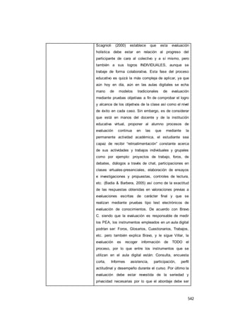 542
Scagnioli (2000) establece que esta evaluación
holística debe estar en relación al progreso del
participante de cara al colectivo y a sí mismo, pero
también a sus logros INDIVIDUALES, aunque se
trabaje de forma colaborativa. Esta fase del proceso
educativo es quizá la más compleja de aplicar, ya que
aún hoy en día, aún en las aulas digitales se echa
mano de modelos tradicionales de evaluación
mediante pruebas objetivas a fin de comprobar el logro
y alcance de los objetivos de la clase así como el nivel
de éxito en cada caso. Sin embargo, es de considerar
que está en manos del docente y de la institución
educativa virtual, proponer al alumno procesos de
evaluación continua en las que mediante la
permanente actividad académica, el estudiante sea
capaz de recibir “retroalimentación” constante acerca
de sus actividades y trabajos individuales y grupales
como por ejemplo: proyectos de trabajo, foros, de
debates, diálogos a través de chat, participaciones en
clases virtuales-presenciales, elaboración de ensayos
e investigaciones y propuestas, controles de lectura,
etc. (Badia & Barbera, 2005) así como de la exactitud
de las respuestas obtenidas en valoraciones previas a
evaluaciones escritas de carácter final y que se
realizan mediante pruebas tipo test electrónicos de
evaluación de conocimientos. De acuerdo con Bravo
C. siendo que la evaluación es responsable de medir
los PEA, los instrumentos empleados en un aula digital
podrían ser: Foros, Glosarios, Cuestionarios, Trabajos,
etc. pero también explica Bravo, y le sigue Villar, la
evaluación es recoger información de TODO el
proceso, por lo que entre los instrumentos que se
utilizan en el aula digital están: Consulta, encuesta
corta, Informes asistencia, participación, perfil
actitudinal y desempeño durante el curso. Por último la
evaluación debe estar revestida de la seriedad y
privacidad necesarias por lo que el abordaje debe ser
 