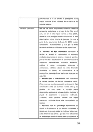543
personalizado a fin de orientar al participante en la
mejora individual de su formación en el marco de su
colectivo y pares.
Recursos Educativos Uno de los temas mayormente trabajados desde la
perspectiva pedagógica es el uso de las TICs en el
aula, aún en el aula digital. Moreira y otros (2008),
identifican que pedagógicamente hablando en el aula
digital deben existir 3 tipos de recursos, los que a
partir de los argumentos de Bravo, C. (2000) pueden
considerarse multisensoriales y que por lo tanto
facilitan la asimilación consciente de los aprendizajes
“a. Recursos de tipo informativo destinados a
facilitar el acceso al conocimiento al alumnado
mediante documentos de lectura, a modo de apuntes,
para el estudio o reelaboración de los contenidos de la
asignatura, presentaciones multimedia, esquemas,
gráficos o mapas conceptuales, videoclips o
animaciones, biblioteca digital, etc. Esta dimensión
informativa se refiere, en consecuencia, a la
exposición o presentación del saber que tiene que ser
adquirido.
b. Recursos para la comunicación tales como foros
de debate, tablones de noticias, mensajería interna.
Estos recursos permiten que exista un importante flujo
comunicativo entre los alumnos y entre éstos y su
profesor. De este modo, el docente puede
desempeñar acciones de tutorización bien individual o
grupal, de seguimiento y evaluación continuada.
Asimismo, estos recursos facilitan una mayor
interacción y cohesión social entre los estudiantes de
la clase.
c. Recursos para el aprendizaje experiencial en
donde se le presentan a los alumnos actividades o
tareas que tienen que realizar a través del aula virtual.
Esta dimensión se refiere a que se crean situaciones
de aprendizaje donde el alumno tiene que aprender a
 