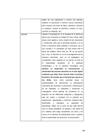 544
través de una experiencia o acción: por ejemplo,
redactar un documento o informe, buscar información
para construir una base de datos, planificar y ejecutar
un proyecto, resolver un problema, analizar un caso,
construir un videoclip, etc.”
Docente Citando a Coscollola M. D. & Fuentes M .A (2010) se
afirma que el docente en calidad de Tutor Virtual, debe
actuar como agente y como creador de las situaciones
y condiciones para que el alumnado aprenda y no se
limite a almacenar datos estériles e inconexos, por lo
que sumado a lo expresado por esta autora ante la
figura del profesor virtual ante las TIC es de asumir
que a hoy, el Docente ya no es el protagonista de los
procesos educativos, pero su rol pedagógico es
considerado como vertebral en su función no solo en
la especialidad disciplinar, en el quehacer
metodológico y en la destreza tecnológica sino
también en desarrollar la humanización y
afectividad del proceso educativo en el aula digital
condición que debe durar durante todo el proceso
formativo. Se concibe que el docente que ejerce en
los AVAs, tiene como autoridad virtual, la
responsabilidad de promocionar la participación
consciente del alumnado, la promoción y dinamización
de las libertades, la creatividad y autonomía, la
investigación crítica además de convertirse en un
propulsor de las reflexiones, preguntas y repreguntas
bajo las cuales y compartir con el colectivo sus
experiencias, aprendizajes y estimular mediante retos
planificados y evaluados, su capacidad de
aprendizaje. Deber ser el autor de que cada alumno
cree su propio paradigma, se apropie y sea dueño de
sus saberes para luego compartirlos con otros y así
crecer en el colectivo de participantes junto a quienes
tiene la oportunidad de reconstruir el conocimiento.
 