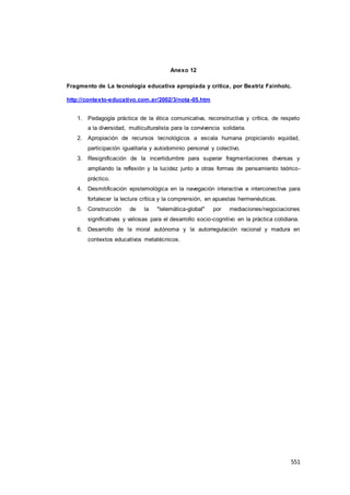 551
Anexo 12
Fragmento de La tecnología educativa apropiada y crítica, por Beatriz Fainholc.
http://contexto-educativo.com.ar/2002/3/nota-05.htm
1. Pedagogía práctica de la ética comunicativa, reconstructiva y crítica, de respeto
a la diversidad, multiculturalista para la convivencia solidaria.
2. Apropiación de recursos tecnológicos a escala humana propiciando equidad,
participación igualitaria y autodominio personal y colectivo.
3. Resignificación de la incertidumbre para superar fragmentaciones diversas y
ampliando la reflexión y la lucidez junto a otras formas de pensamiento teórico-
práctico.
4. Desmitificación epistemológica en la navegación interactiva e interconectiva para
fortalecer la lectura crítica y la comprensión, en apuestas hermenéuticas.
5. Construcción de la "telemática-global" por mediaciones/negociaciones
significativas y valiosas para el desarrollo socio-cognitivo en la práctica cotidiana.
6. Desarrollo de la moral autónoma y la autorregulación racional y madura en
contextos educativos metatécnicos.
 