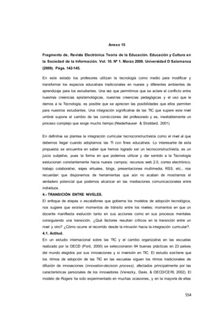 554
Anexo 15
Fragmento de, Revista Electrónica Teoría de la Educación. Educación y Cultura en
la Sociedad de la Información. Vol. 10. Nº 1. Marzo 2009. Universidad D Salamanca
(2009). Págs. 142-145.
En este estado los profesores utilizan la tecnología como medio para modificar y
transformar los espacios educativos tradicionales en nuevos y diferentes ambientes de
aprendizaje para los estudiantes. Una vez que permitimos que se aclare el conflicto entre
nuestras creencias epistemológicas, nuestras creencias pedagógicas y el uso que le
damos a la Tecnología, es posible que se aprecien las posibilidades que ellos permiten
para nuestros estudiantes. Una integración significativa de las TIC que supere este nivel
umbral supone el cambio de las convicciones del profesorado y es, inevitablemente un
proceso complejo que exige mucho tiempo (Niederhauser & Stoddard, 2001).
En definitiva se plantea la integración curricular tecnoconstructivista como el nivel al que
debemos llegar cuando adoptamos las TI con fines educativos. Lo interesante de esta
propuesta se encuentra en saber que hemos logrado ser un tecnoconstructivista, es un
juicio subjetivo, pues la forma en que podemos utilizar y dar sentido a la Tecnología
evolucionan constantemente hacia nuevos campos; recursos web 2.0, correo electrónico,
trabajo colaborativo, viajes virtuales, blogs, presentaciones multimedia, RSS, etc., nos
recuerdan que disponemos de herramientas que aún no acaban de mostrarnos el
verdadero potencial que podemos alcanzar en las mediaciones comunicacionales entre
individuos.
4.- TRANSICIÓN ENTRE NIVELES.
El enfoque de etapas o escalafones que gobierna los modelos de adopción tecnológica,
nos sugiere que existen momentos de tránsito entre los niveles; momentos en que un
docente manifiesta evolución tanto en sus acciones como en sus procesos mentales
consiguiendo una transición. ¿Qué factores resultan críticos en la transición entre un
nivel y otro? ¿Cómo ocurre el recorrido desde la intrusión hacia la integración curricular?.
4.1. Actitud.
En un estudio internacional sobre las TIC y el cambio organizativo en las escuelas
realizado por la OECD (Pont, 2000) se seleccionaron 94 buenas prácticas en 23 países
del mundo elegidos por sus innovaciones y si inversión en TIC. El estudio sostiene que
los ritmos de adopción de las TIC en las escuelas siguen los ritmos tradicionales de
difusión de innovaciones (innovation-decision process), afectados principalmente por las
características personales de los innovadores (Venezky, Davis, & OECD/CERI, 2002). El
modelo de Rogers ha sido experimentado en muchas ocasiones, y en la mayoría de ellas
 