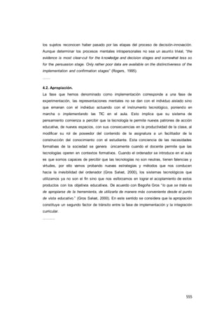 555
los sujetos reconocen haber pasado por las etapas del proceso de decisión-innovación.
Aunque determinar los procesos mentales intrapersonales no sea un asunto trivial, “the
evidence is most clear-cut for the knowledge and decision stages and somewhat less so
for the persuasion stage. Only rather poor data are available on the distinctiveness of the
implementation and confirmation stages” (Rogers, 1995).
……
4.2. Apropiación.
La fase que hemos denominado como implementación corresponde a una fase de
experimentación, las representaciones mentales no se dan con el individuo aislado sino
que emanan con el individuo actuando con el instrumento tecnológico, poniendo en
marcha o implementando las TIC en el aula. Esto implica que su sistema de
pensamiento comienza a percibir que la tecnología le permite nuevos patrones de acción
educativa, de nuevos espacios, con sus consecuencias en la productividad de la clase, al
modificar su rol de poseedor del contenido de la asignatura a un facilitador de la
construcción del conocimiento con el estudiante. Esta conciencia de las necesidades
formativas de la sociedad se genera únicamente cuando el docente permite que las
tecnologías operen en contextos formativos. Cuando el ordenador se introduce en el aula
es que somos capaces de percibir que las tecnologías no son neutras, tienen falencias y
virtudes, por ello vamos probando nuevas estrategias y métodos que nos conducen
hacia la invisibilidad del ordenador (Gros Salvat, 2000), los sistemas tecnológicos que
utilizamos ya no son el fin sino que nos esforzamos en lograr el acoplamiento de estos
productos con los objetivos educativos. De acuerdo con Begoña Gros “lo que se trata es
de apropiarse de la herramienta, de utilizarla de manera más conveniente desde el punto
de vista educativo.” (Gros Salvat, 2000). En este sentido se considera que la apropiación
constituye un segundo factor de tránsito entre la fase de implementación y la integración
curricular.
……….
 