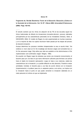556
Anexo 16
Fragmento de, Revista Electrónica Teoría de la Educación. Educación y Cultura en
la Sociedad de la Información. Vol. 10. Nº 1. Marzo 2009. Universidad D Salamanca
(2009). Págs. 142-143.
……..
El estudio sostiene que los ritmos de adopción de las TIC en las escuelas siguen los
ritmos tradicionales de difusión de innovaciones (innovation-decision process), afectados
principalmente por las características personales de los innovadores (Venezky, Davis, &
OECD/CERI, 2002). El modelo de Rogers ha sido experimentado en muchas ocasiones,
y en la mayoría de ellas los sujetos reconocen haber pasado por las etapas del proceso
de decisión-innovación.
Aunque determinar los procesos mentales intrapersonales no sea un asunto trivial, “the
evidence is most clear-cut for the knowledge and decision stages and somewhat less so
for the persuasion stage. Only rather poor data are available on the distinctiveness of the
implementation and confirmation stages” (Rogers, 1995).
De acuerdo con Rogers luego de enterarse que existe una innovación (conocimiento), el
docente pasa por una fase en que reúne información suficiente para formarse una actitud
hacia el objeto de innovación (persuasión). Luego en base a sus creencias, evalúa las
características de la innovación y su posible afiliación en ella (decisión). Posterior a estas
actividades mentales el docente pasa a una fase de acción directa con la innovación
(implementación); el profesor pasa de un adoptante pasivo a uno activo y se implica con
la innovación hasta el punto en que puede reinventar la innovación datándola de un
matiz personal en la forma en que se implementa.
 
