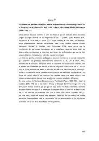 557
Anexo 17
Fragmento de, Revista Electrónica Teoría de la Educación. Educación y Cultura en
la Sociedad de la Información. Vol. 10. Nº 1. Marzo 2009. Universidad D Salamanca
(2009). Pág. 143.
Otros diversos estudios confirma la tesis de Roger de que las actitudes de los docentes
juegan un papel decisivo en la integración de las TI (Albirini, 2006; Kitchen, Butt,
Mackenzie, & Finch, 2006; C. P Lim, 2007; Sugar, Crawley, & Fine, 2004). Sin embargo,
estos planteamientos resultan insuficientes, pues, como señalan algunos autores
(Hennessy, Ruthven, & Brindley, 2005; Scrimshaw, 2004) puede ocurrir que la
introducción de las nuevas tecnologías en la enseñanza dependa, sobre todo, de
determinadas percepciones y creencias que tienen los profesionales, ya sea de tipo
epistemológico o metodológico, sobre las nuevas tecnologías.
La visión de que las creencias pedagógicas provocan resistencia al cambio provocando
que persistan las prácticas instruccionales didácticas (C. P. Lim & Chan, 2007;
Niederhauser & Stoddard, 2001) nos remite a considerar tres aspectos en concreto para
el análisis de los factores que afectan la efectiva integración curricular de las TIC. Por un
lado el factor personal que avalúa la afiliación en prácticas mediadas por la Tecnología,
un factor contextual o social que ejerce presión sobre las decisiones que tomamos y un
factor de control sobre lo que creemos ser capaces hacer o de saber utilizar y nos
provoca una percepción de que llevar a cabo una conducta sea fácil o dificultoso.
En este sentido, la Teoría del Comportamiento Planificado (Ajzen, 1985, 1991; Ajzen &
Madden, 1986) (TPB de la voz inglesa Theory of Planned Behavior) emerge como una
formulación teórica atractiva, ya que por un lado aporta resultados favorables respecto
de otros modelos teóricos en el ámbito de la comprensión de la conducta de adopción de
las TIC por parte de los profesores (Lim, Gan, & Chan, 2002; Reyes González, 2007) y,
por otra parte –como se explica más adelante–, cada uno de los constructos integra
elementos fundamentales para la comprensión de los determinantes de las conductas
asociadas con el uso de la Tecnología por las personas.
 