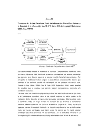 558
Anexo 18
Fragmento de, Revista Electrónica Teoría de la Educación. Educación y Cultura en
la Sociedad de la Información. Vol. 10. Nº 1. Marzo 2009. Universidad D Salamanca
(2009). Pág. 144-145
……
Es nuestro interés emplear el modelo de la Teoría del Comportamiento Planificado como
un marco conceptual para desarrollar un estudio que examine las variadas influencias
que permiten a un docente pasar de la fase de intrusión hacia la implementación. Por
otra parte, el modelo de Fishbein y Ajzen ha sido utilizado para estudiar los factores que
permiten a los docentes adoptar las tecnologías en los procesos educativos (Cox,
Preston, & Cox, 1999a, 1999b; Chen & Chen, 2006; Sugar et al., 2004), y esta variedad
de estudios que lo emplean nos permite realizar comparaciones, contrastar y/o
corroborar resultados.
De entre todos los constructos propuestos por TPB, los resultados nos indican que tanto
la el componente normativo como el de control muestran un efecto menor en la
motivación de los docentes a implementar las nuevas tecnologías. Sólo la actitud hacia
la conducta predijo de mejor manera la intención de los docentes a implementar
sistemas informacionales en sus prácticas académicas (Sugar et al., 2004). Por lo que
podemos plantear la siguiente hipótesis: un docente debe formarse una actitud positiva
hacia las nuevas tecnologías para lograr vencer la barrera que le impide adoptar
estrategias educativas mediadas por las tecnologías. Así, la actitud se convierte en un
factor psicológico transitivo entre la intrusión y la implementación de las TIC en el aula.
 