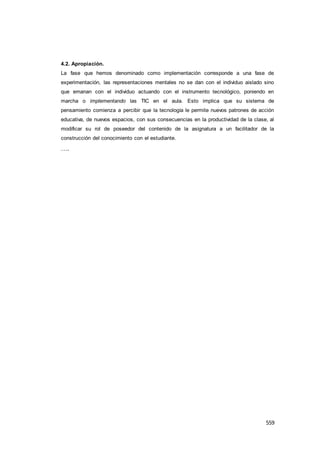 559
4.2. Apropiación.
La fase que hemos denominado como implementación corresponde a una fase de
experimentación, las representaciones mentales no se dan con el individuo aislado sino
que emanan con el individuo actuando con el instrumento tecnológico, poniendo en
marcha o implementando las TIC en el aula. Esto implica que su sistema de
pensamiento comienza a percibir que la tecnología le permite nuevos patrones de acción
educativa, de nuevos espacios, con sus consecuencias en la productividad de la clase, al
modificar su rol de poseedor del contenido de la asignatura a un facilitador de la
construcción del conocimiento con el estudiante.
….
 