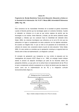 560
Anexo 19
Fragmento de, Revista Electrónica Teoría de la Educación. Educación y Cultura en
la Sociedad de la Información. Vol. 10. Nº 1. Marzo 2009. Universidad D Salamanca
(2009). Pág. 145.
…..
Esta conciencia de las necesidades formativas de la sociedad se genera únicamente
cuando el Docente permite que las tecnologías operen en contextos formativos. Cuando
el ordenador se introduce en el aula es que somos capaces de percibir que las
tecnologías no son neutras, tienen falencias y virtudes, por ello vamos probando nuevas
estrategias y métodos que nos conducen hacia la invisibilidad del ordenador (Gros
Salvat, 2000), los sistemas tecnológicos que utilizamos ya no son el fin sino que nos
esforzamos en lograr el acoplamiento de estos productos con los objetivos educativos.
De acuerdo con Begoña Gros “lo que se trata es de apropiarse de la herramienta, de
utilizarla de manera más conveniente desde el punto de vista educativo.” (Gros Salvat,
2000). En este sentido se considera que la apropiación constituye un segundo factor de
tránsito entre la fase de implementación y la integración curricular.
El concepto de apropiación que manejamos es muy similar al propuesto por los
investigadores del proyecto ACOT (Dwyer et al., 1990), sin embargo nuestro enfoque
aborda el proceso de adopción tecnológica por parte de los Docentes desde una
perspectiva dinámica, ya que junto con la actitud hacia la implementación de las TIC en
el aula (o simplemente actitud) la apropiación es un factor de tránsito para dos etapas de
acción como son la implementación de las TIC y la integración curricular
tecnoconstructivista (figura 2).
 