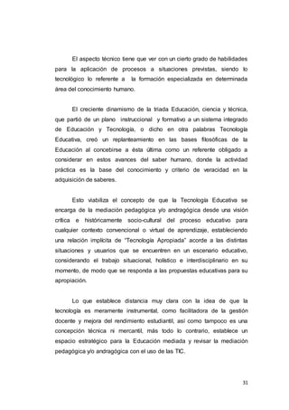 31
El aspecto técnico tiene que ver con un cierto grado de habilidades
para la aplicación de procesos a situaciones previstas, siendo lo
tecnológico lo referente a la formación especializada en determinada
área del conocimiento humano.
El creciente dinamismo de la triada Educación, ciencia y técnica,
que partió de un plano instruccional y formativo a un sistema integrado
de Educación y Tecnología, o dicho en otra palabras Tecnología
Educativa, creó un replanteamiento en las bases filosóficas de la
Educación al concebirse a ésta última como un referente obligado a
considerar en estos avances del saber humano, donde la actividad
práctica es la base del conocimiento y criterio de veracidad en la
adquisición de saberes.
Esto viabiliza el concepto de que la Tecnología Educativa se
encarga de la mediación pedagógica y/o andragógica desde una visión
crítica e históricamente socio-cultural del proceso educativo para
cualquier contexto convencional o virtual de aprendizaje, estableciendo
una relación implícita de “Tecnología Apropiada” acorde a las distintas
situaciones y usuarios que se encuentren en un escenario educativo,
considerando el trabajo situacional, holístico e interdisciplinario en su
momento, de modo que se responda a las propuestas educativas para su
apropiación.
Lo que establece distancia muy clara con la idea de que la
tecnología es meramente instrumental, como facilitadora de la gestión
docente y mejora del rendimiento estudiantil, así como tampoco es una
concepción técnica ni mercantil, más todo lo contrario, establece un
espacio estratégico para la Educación mediada y revisar la mediación
pedagógica y/o andragógica con el uso de las TIC.
 