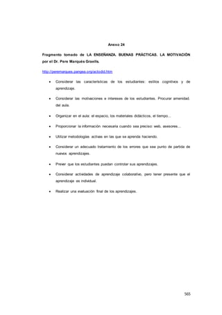 565
Anexo 24
Fragmento tomado de LA ENSEÑANZA. BUENAS PRÁCTICAS. LA MOTIVACIÓN
por el Dr. Pere Marqués Graells.
http://peremarques.pangea.org/actodid.htm
 Considerar las características de los estudiantes: estilos cognitivos y de
aprendizaje.
 Considerar las motivaciones e intereses de los estudiantes. Procurar amenidad.
del aula.
 Organizar en el aula: el espacio, los materiales didácticos, el tiempo...
 Proporcionar la información necesaria cuando sea preciso: web, asesores...
 Utilizar metodologías activas en las que se aprenda haciendo.
 Considerar un adecuado tratamiento de los errores que sea punto de partida de
nuevos aprendizajes.
 Prever que los estudiantes puedan controlar sus aprendizajes.
 Considerar actividades de aprendizaje colaborativo, pero tener presente que el
aprendizaje es individual.
 Realizar una evaluación final de los aprendizajes.
 