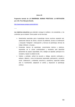 566
Anexo 25
Fragmento tomado de LA ENSEÑANZA. BUENAS PRÁCTICAS. LA MOTIVACIÓN
por el Dr. Pere Marqués Graells.
http://peremarques.pangea.org/actodid.htm
……
Los objetivos educativos que pretenden conseguir el profesor y los estudiantes, y los
contenidos que se tratarán. Éstos pueden ser de tres tipos:
 Herramientas esenciales para el aprendizaje: lectura, escritura, expresión oral,
operaciones básicas de cálculo, solución de problemas, acceso a la información
y búsqueda "inteligente", metacognición y técnicas de aprendizaje, técnicas de
trabajo individual y en grupo...
 Contenidos básicos de aprendizaje, conocimientos teóricos y prácticos,
exponentes de la cultura contemporánea y necesarios para desarrollar
plenamente las propias capacidades, vivir y trabajar con dignidad, participar en la
sociedad y mejorar la calidad de vida.
 Valores y actitudes: actitud de escucha y diálogo, atención continuada y
esfuerzo, reflexión y toma de decisiones responsable, participación y actuación
social, colaboración y solidaridad, autocrítica y autoestima, capacidad creativa
ante la incertidumbre, adaptación al cambio y disposición al aprendizaje
continuo.
 