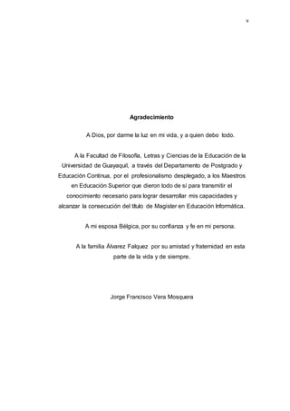 v
Agradecimiento
A Dios, por darme la luz en mi vida, y a quien debo todo.
A la Facultad de Filosofía, Letras y Ciencias de la Educación de la
Universidad de Guayaquil, a través del Departamento de Postgrado y
Educación Continua, por el profesionalismo desplegado, a los Maestros
en Educación Superior que dieron todo de sí para transmitir el
conocimiento necesario para lograr desarrollar mis capacidades y
alcanzar la consecución del título de Magister en Educación Informática.
A mi esposa Bélgica, por su confianza y fe en mi persona.
A la familia Álvarez Falquez por su amistad y fraternidad en esta
parte de la vida y de siempre.
Jorge Francisco Vera Mosquera
 