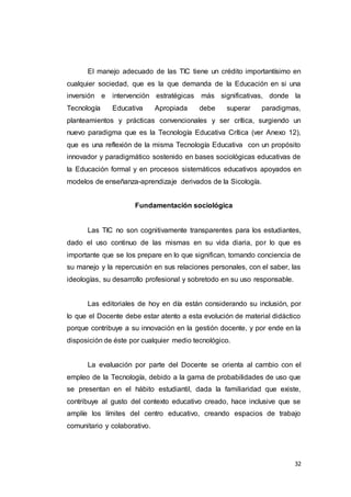 32
El manejo adecuado de las TIC tiene un crédito importantísimo en
cualquier sociedad, que es la que demanda de la Educación en si una
inversión e intervención estratégicas más significativas, donde la
Tecnología Educativa Apropiada debe superar paradigmas,
planteamientos y prácticas convencionales y ser crítica, surgiendo un
nuevo paradigma que es la Tecnología Educativa Crítica (ver Anexo 12),
que es una reflexión de la misma Tecnología Educativa con un propósito
innovador y paradigmático sostenido en bases sociológicas educativas de
la Educación formal y en procesos sistemáticos educativos apoyados en
modelos de enseñanza-aprendizaje derivados de la Sicología.
Fundamentación sociológica
Las TIC no son cognitivamente transparentes para los estudiantes,
dado el uso continuo de las mismas en su vida diaria, por lo que es
importante que se los prepare en lo que significan, tomando conciencia de
su manejo y la repercusión en sus relaciones personales, con el saber, las
ideologías, su desarrollo profesional y sobretodo en su uso responsable.
Las editoriales de hoy en día están considerando su inclusión, por
lo que el Docente debe estar atento a esta evolución de material didáctico
porque contribuye a su innovación en la gestión docente, y por ende en la
disposición de éste por cualquier medio tecnológico.
La evaluación por parte del Docente se orienta al cambio con el
empleo de la Tecnología, debido a la gama de probabilidades de uso que
se presentan en el hábito estudiantil, dada la familiaridad que existe,
contribuye al gusto del contexto educativo creado, hace inclusive que se
amplíe los límites del centro educativo, creando espacios de trabajo
comunitario y colaborativo.
 
