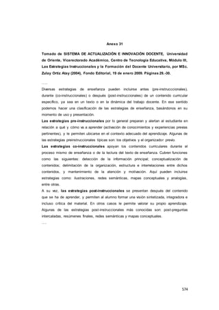 574
Anexo 31
Tomado de SISTEMA DE ACTUALIZACIÓN E INNOVACIÓN DOCENTE, Universidad
de Oriente, Vicerectorado Académico, Centro de Tecnología Educativa, Módulo III,
Las Estrategias Instruccionales y la Formación del Docente Universitario, por MSc.
Zulay Ortiz Atay (2004), Fondo Editorial, 19 de enero 2009. Páginas 29.-30.
…..
Diversas estrategias de enseñanza pueden incluirse antes (pre-instrucccionales),
durante (co-instruccionales) o después (post-instruccionales) de un contenido curricular
específico, ya sea en un texto o en la dinámica del trabajo docente. En ese sentido
podemos hacer una clasificación de las estrategias de enseñanza, basándonos en su
momento de uso y presentación.
Las estrategias pre-instruccionales por lo general preparan y alertan al estudiante en
relación a qué y cómo va a aprender (activación de conocimientos y experiencias previas
pertinentes), y le permiten ubicarse en el contexto adecuado del aprendizaje. Algunas de
las estrategias preinstruccionales típicas son: los objetivos y el organizador previo.
Las estrategias co-instruccionales apoyan los contenidos curriculares durante el
proceso mismo de enseñanza o de la lectura del texto de enseñanza. Cubren funciones
como las siguientes: detección de la información principal; conceptualización de
contenidos; delimitación de la organización, estructura e interrelaciones entre dichos
contenidos, y mantenimiento de la atención y motivación. Aquí pueden incluirse
estrategias como: ilustraciones, redes semánticas, mapas conceptuales y analogías,
entre otras.
A su vez, las estrategias post-instruccionales se presentan después del contenido
que se ha de aprender, y permiten al alumno formar una visión sintetizada, integradora e
incluso crítica del material. En otros casos le permite valorar su propio aprendizaje.
Algunas de las estrategias post-instruccionales más conocidas son: post-preguntas
intercaladas, resúmenes finales, redes semánticas y mapas conceptuales.
….
 
